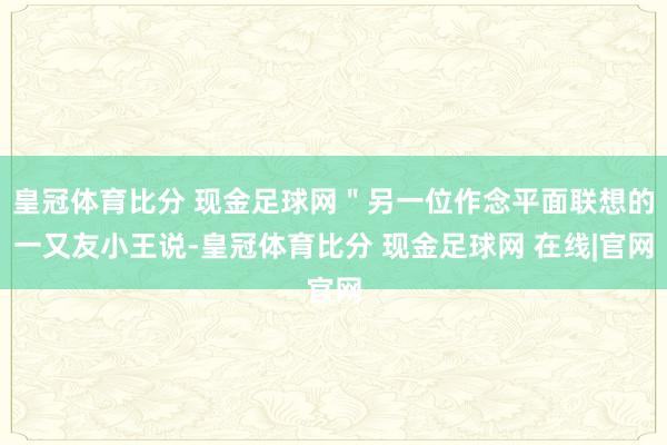 皇冠体育比分 现金足球网＂另一位作念平面联想的一又友小王说-皇冠体育比分 现金足球网 在线|官网