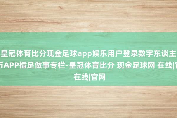 皇冠体育比分现金足球app娱乐用户登录数字东谈主民币APP插足做事专栏-皇冠体育比分 现金足球网 在线|官网