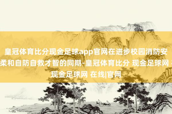 皇冠体育比分现金足球app官网在进步校园消防安全科罚水柔和自防自救才智的同期-皇冠体育比分 现金足球网 在线|官网