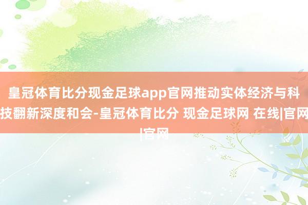 皇冠体育比分现金足球app官网推动实体经济与科技翻新深度和会-皇冠体育比分 现金足球网 在线|官网