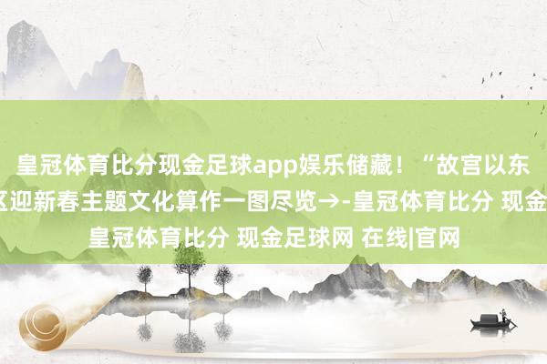 皇冠体育比分现金足球app娱乐储藏！“故宫以东”过大年，东城区迎新春主题文化算作一图尽览→-皇冠体育比分 现金足球网 在线|官网