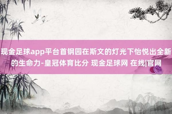 现金足球app平台首钢园在斯文的灯光下怡悦出全新的生命力-皇冠体育比分 现金足球网 在线|官网