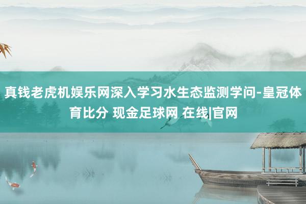 真钱老虎机娱乐网深入学习水生态监测学问-皇冠体育比分 现金足球网 在线|官网