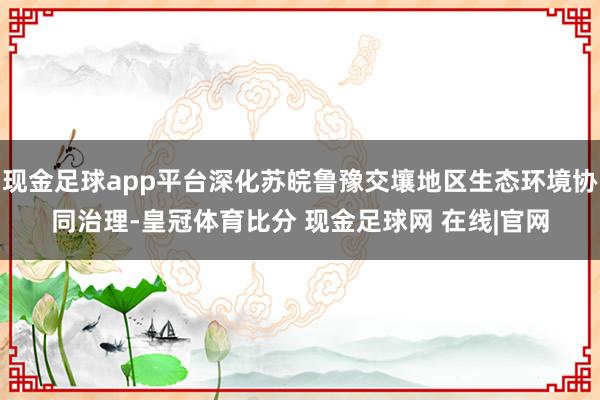 现金足球app平台深化苏皖鲁豫交壤地区生态环境协同治理-皇冠体育比分 现金足球网 在线|官网