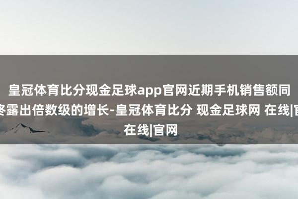 皇冠体育比分现金足球app官网近期手机销售额同比终露出倍数级的增长-皇冠体育比分 现金足球网 在线|官网
