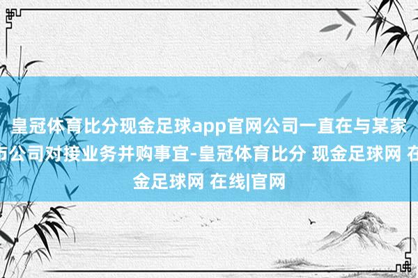 皇冠体育比分现金足球app官网公司一直在与某家宁波上市公司对接业务并购事宜-皇冠体育比分 现金足球网 在线|官网