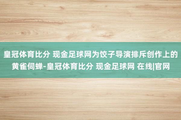皇冠体育比分 现金足球网为饺子导演排斥创作上的黄雀伺蝉-皇冠体育比分 现金足球网 在线|官网