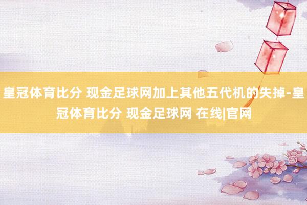 皇冠体育比分 现金足球网加上其他五代机的失掉-皇冠体育比分 现金足球网 在线|官网