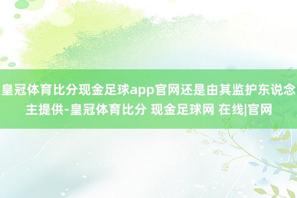 皇冠体育比分现金足球app官网还是由其监护东说念主提供-皇冠体育比分 现金足球网 在线|官网
