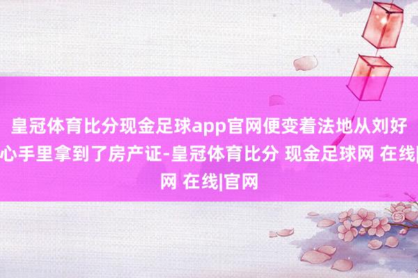 皇冠体育比分现金足球app官网便变着法地从刘好意思心手里拿到了房产证-皇冠体育比分 现金足球网 在线|官网