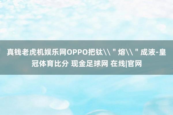真钱老虎机娱乐网OPPO把钛\＂熔\＂成液-皇冠体育比分 现金足球网 在线|官网