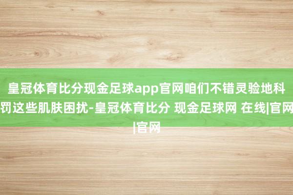 皇冠体育比分现金足球app官网咱们不错灵验地科罚这些肌肤困扰-皇冠体育比分 现金足球网 在线|官网