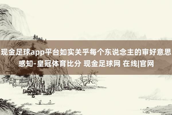 现金足球app平台如实关乎每个东说念主的审好意思感知-皇冠体育比分 现金足球网 在线|官网