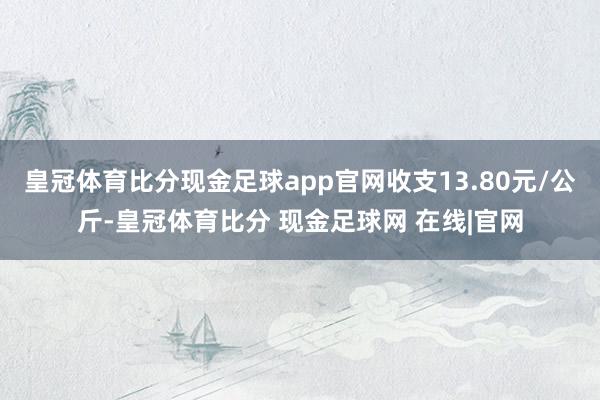 皇冠体育比分现金足球app官网收支13.80元/公斤-皇冠体育比分 现金足球网 在线|官网