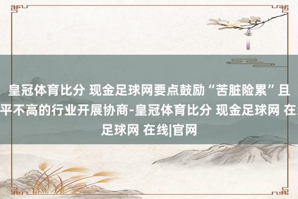 皇冠体育比分 现金足球网要点鼓励“苦脏险累”且工资水平不高的行业开展协商-皇冠体育比分 现金足球网 在线|官网
