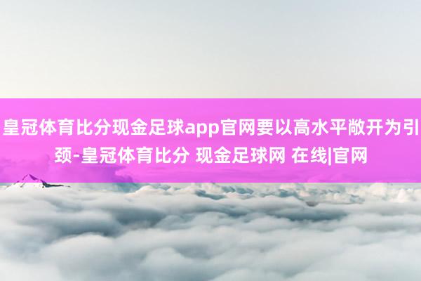 皇冠体育比分现金足球app官网要以高水平敞开为引颈-皇冠体育比分 现金足球网 在线|官网