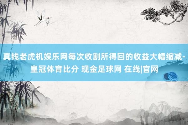真钱老虎机娱乐网每次收割所得回的收益大幅缩减-皇冠体育比分 现金足球网 在线|官网