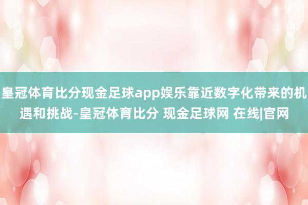 皇冠体育比分现金足球app娱乐靠近数字化带来的机遇和挑战-皇冠体育比分 现金足球网 在线|官网
