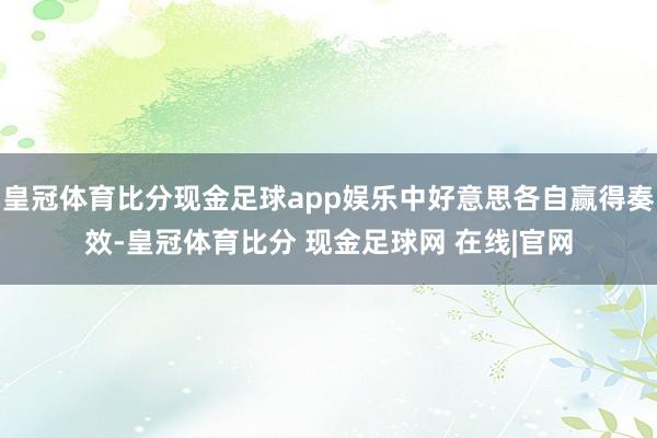 皇冠体育比分现金足球app娱乐中好意思各自赢得奏效-皇冠体育比分 现金足球网 在线|官网