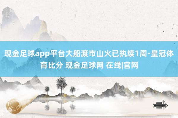 现金足球app平台大船渡市山火已执续1周-皇冠体育比分 现金足球网 在线|官网