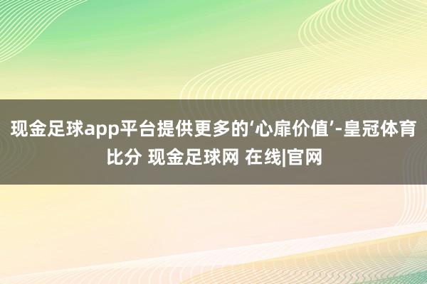 现金足球app平台提供更多的‘心扉价值’-皇冠体育比分 现金足球网 在线|官网