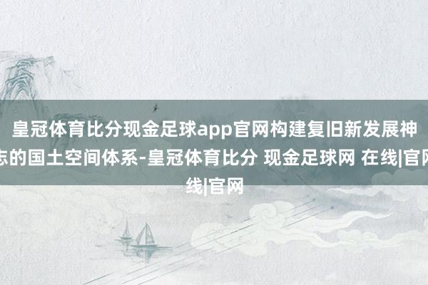 皇冠体育比分现金足球app官网构建复旧新发展神志的国土空间体系-皇冠体育比分 现金足球网 在线|官网
