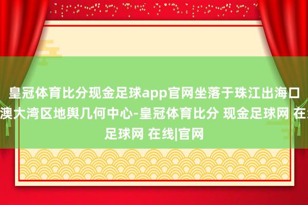皇冠体育比分现金足球app官网坐落于珠江出海口和粤港澳大湾区地舆几何中心-皇冠体育比分 现金足球网 在线|官网