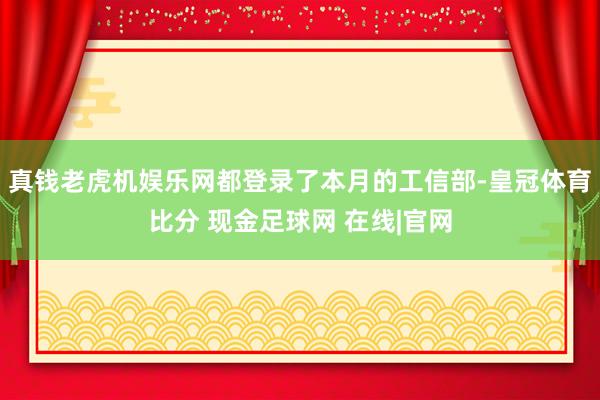 真钱老虎机娱乐网都登录了本月的工信部-皇冠体育比分 现金足球网 在线|官网