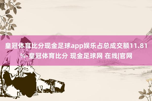 皇冠体育比分现金足球app娱乐占总成交额11.81%-皇冠体育比分 现金足球网 在线|官网