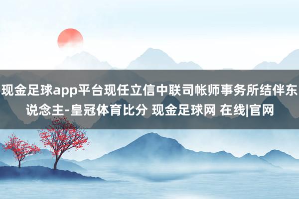 现金足球app平台现任立信中联司帐师事务所结伴东说念主-皇冠体育比分 现金足球网 在线|官网