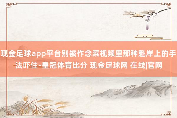 现金足球app平台别被作念菜视频里那种魁岸上的手法吓住-皇冠体育比分 现金足球网 在线|官网