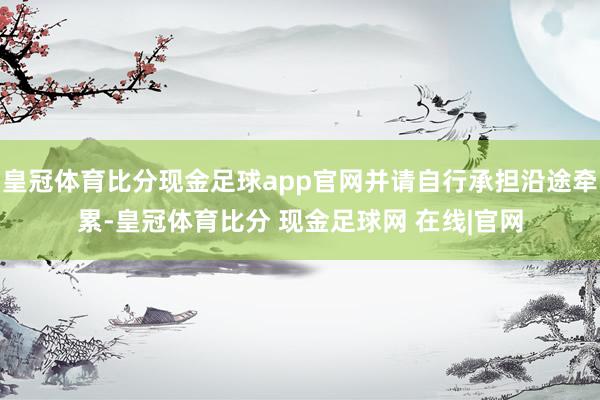 皇冠体育比分现金足球app官网并请自行承担沿途牵累-皇冠体育比分 现金足球网 在线|官网