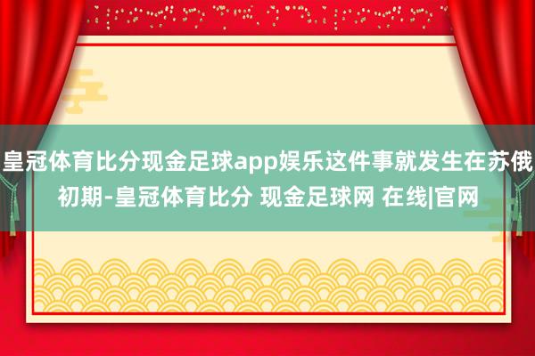 皇冠体育比分现金足球app娱乐这件事就发生在苏俄初期-皇冠体育比分 现金足球网 在线|官网