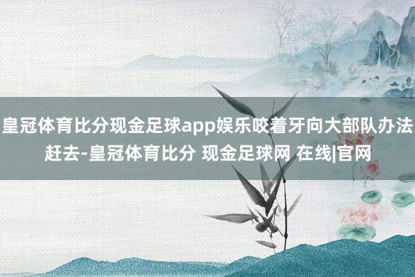 皇冠体育比分现金足球app娱乐咬着牙向大部队办法赶去-皇冠体育比分 现金足球网 在线|官网