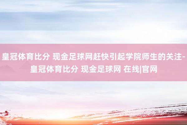 皇冠体育比分 现金足球网赶快引起学院师生的关注-皇冠体育比分 现金足球网 在线|官网