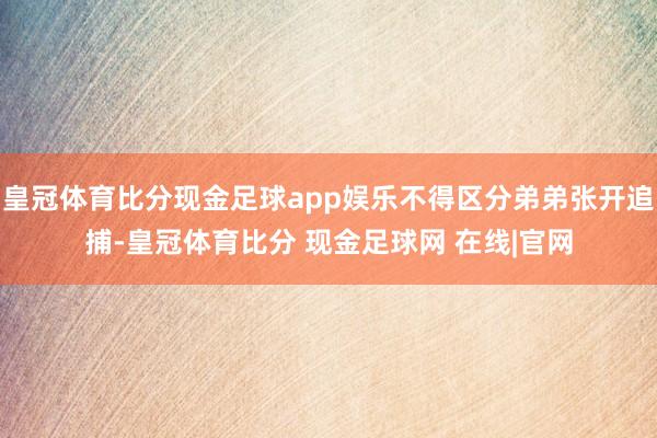皇冠体育比分现金足球app娱乐不得区分弟弟张开追捕-皇冠体育比分 现金足球网 在线|官网