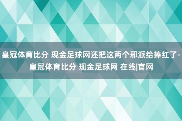 皇冠体育比分 现金足球网还把这两个邪派给捧红了-皇冠体育比分 现金足球网 在线|官网