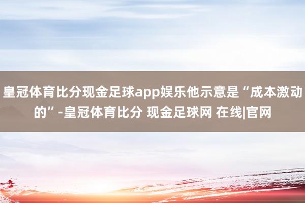 皇冠体育比分现金足球app娱乐他示意是“成本激动的”-皇冠体育比分 现金足球网 在线|官网