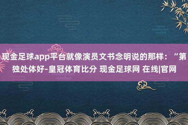 现金足球app平台就像演员文书念明说的那样：“第独处体好-皇冠体育比分 现金足球网 在线|官网