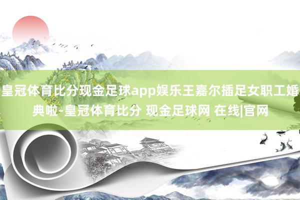 皇冠体育比分现金足球app娱乐王嘉尔插足女职工婚典啦-皇冠体育比分 现金足球网 在线|官网
