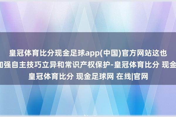 皇冠体育比分现金足球app(中国)官方网站这也教导行业企业需加强自主技巧立异和常识产权保护-皇冠体育比分 现金足球网 在线|官网