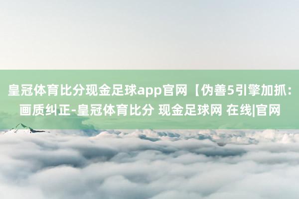 皇冠体育比分现金足球app官网【伪善5引擎加抓：画质纠正-皇冠体育比分 现金足球网 在线|官网