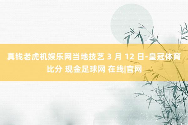 真钱老虎机娱乐网当地技艺 3 月 12 日-皇冠体育比分 现金足球网 在线|官网