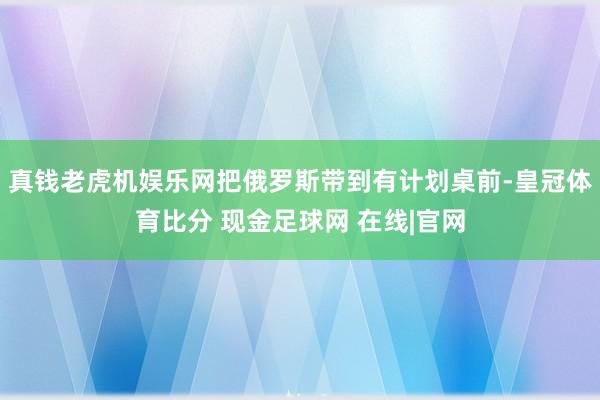 真钱老虎机娱乐网把俄罗斯带到有计划桌前-皇冠体育比分 现金足球网 在线|官网