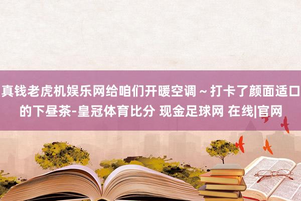 真钱老虎机娱乐网给咱们开暖空调～打卡了颜面适口的下昼茶-皇冠体育比分 现金足球网 在线|官网