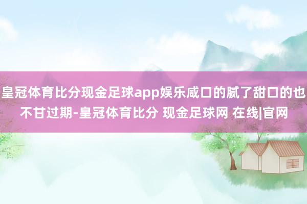 皇冠体育比分现金足球app娱乐咸口的腻了甜口的也不甘过期-皇冠体育比分 现金足球网 在线|官网