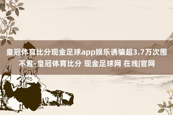 皇冠体育比分现金足球app娱乐诱骗超3.7万次围不雅-皇冠体育比分 现金足球网 在线|官网