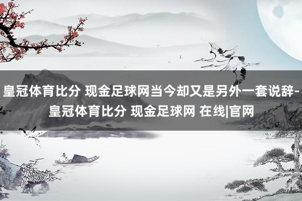 皇冠体育比分 现金足球网当今却又是另外一套说辞-皇冠体育比分 现金足球网 在线|官网