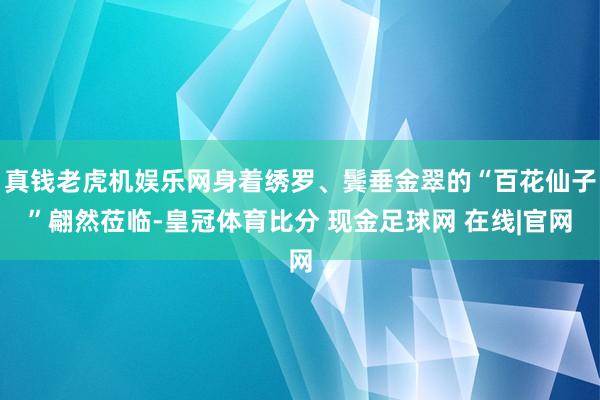 真钱老虎机娱乐网身着绣罗、鬓垂金翠的“百花仙子”翩然莅临-皇冠体育比分 现金足球网 在线|官网