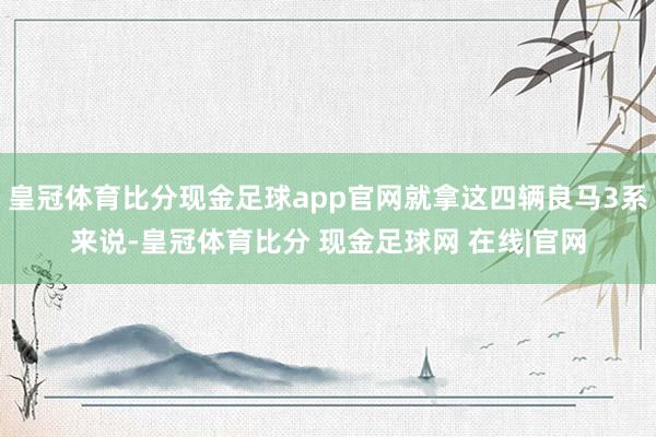 皇冠体育比分现金足球app官网就拿这四辆良马3系来说-皇冠体育比分 现金足球网 在线|官网